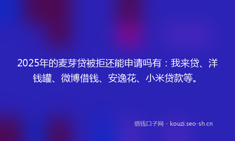 2025年的麦芽贷被拒还能申请吗有：我来贷、洋钱罐、微博借钱、安逸花、小米贷款等。