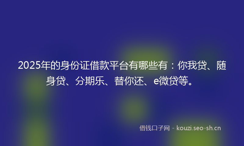 2025年的身份证借款平台有哪些有：你我贷、随身贷、分期乐、替你还、e微贷等。