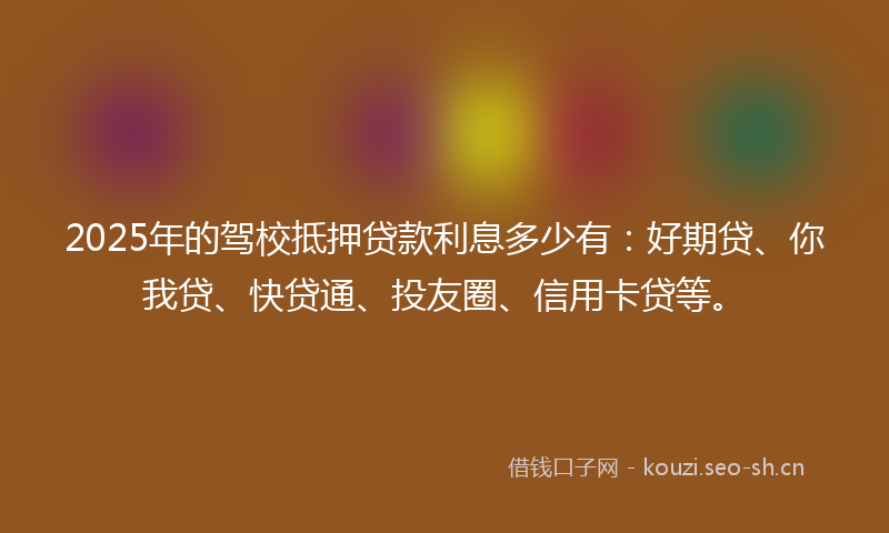 2025年的驾校抵押贷款利息多少有：好期贷、你我贷、快贷通、投友圈、信用卡贷等。