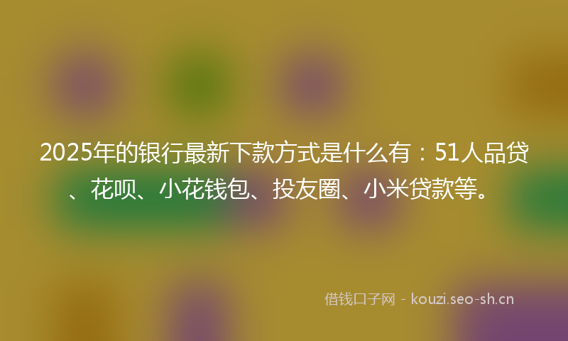 2025年的银行最新下款方式是什么有：51人品贷、花呗、小花钱包、投友圈、小米贷款等。