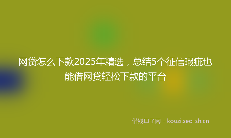 网贷怎么下款2025年精选，总结5个征信瑕疵也能借网贷轻松下款的平台