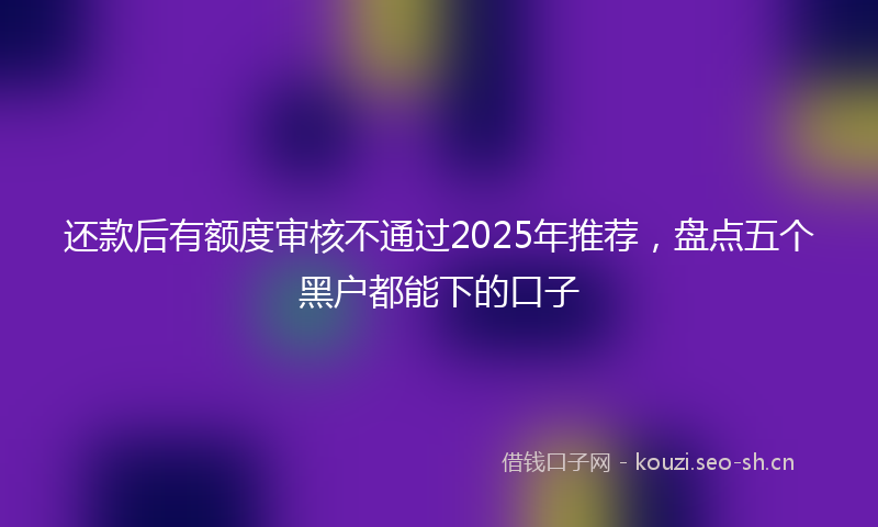 还款后有额度审核不通过2025年推荐，盘点五个黑户都能下的口子