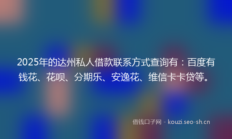 2025年的达州私人借款联系方式查询有：百度有钱花、花呗、分期乐、安逸花、维信卡卡贷等。