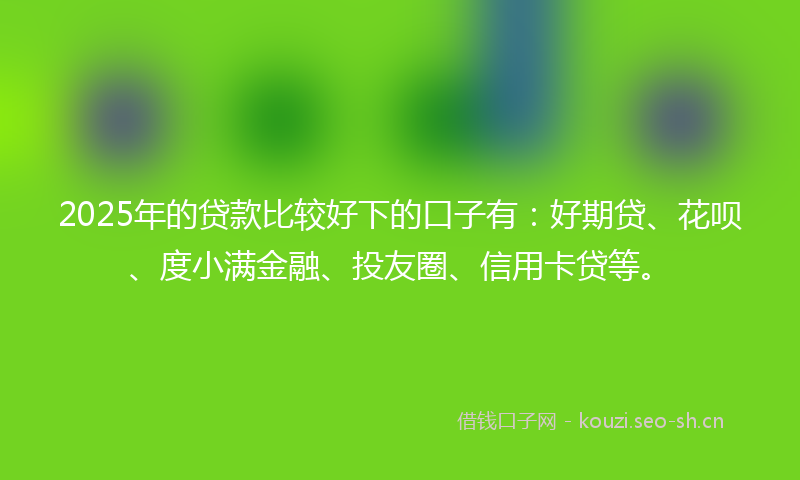 2025年的贷款比较好下的口子有：好期贷、花呗、度小满金融、投友圈、信用卡贷等。