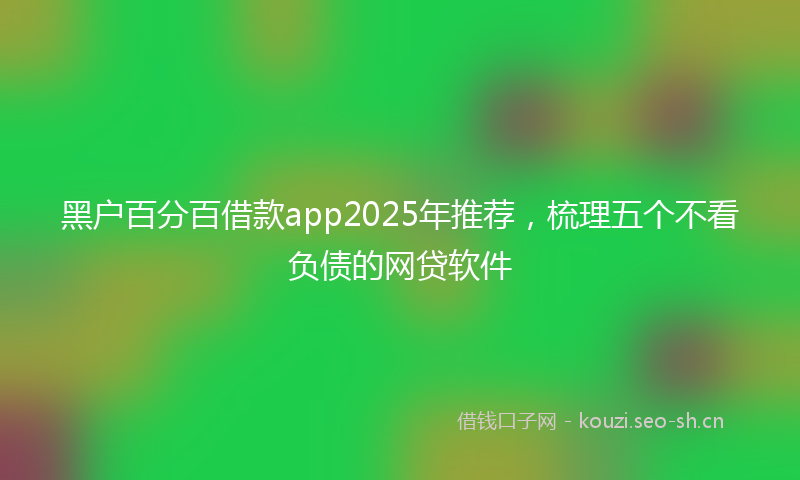 黑户百分百借款app2025年推荐，梳理五个不看负债的网贷软件