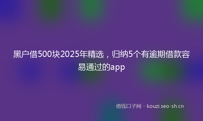 黑户借500块2025年精选，归纳5个有逾期借款容易通过的app