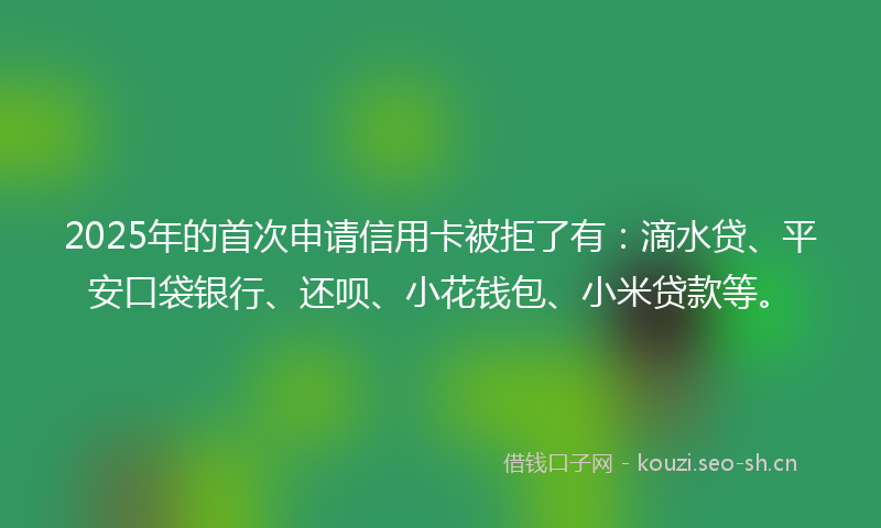 2025年的首次申请信用卡被拒了有：滴水贷、平安口袋银行、还呗、小花钱包、小米贷款等。