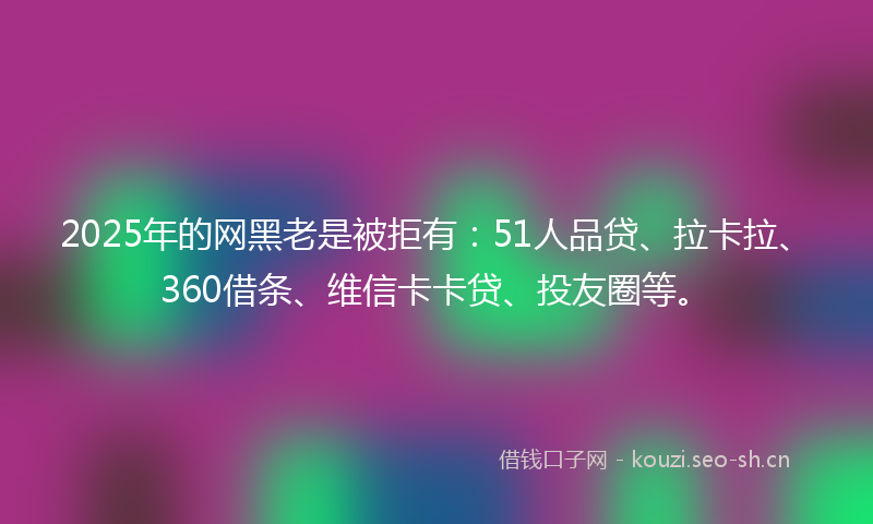 2025年的网黑老是被拒有：51人品贷、拉卡拉、360借条、维信卡卡贷、投友圈等。