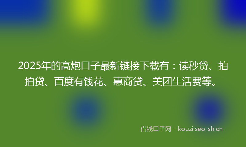2025年的高炮口子最新链接下载有：读秒贷、拍拍贷、百度有钱花、惠商贷、美团生活费等。