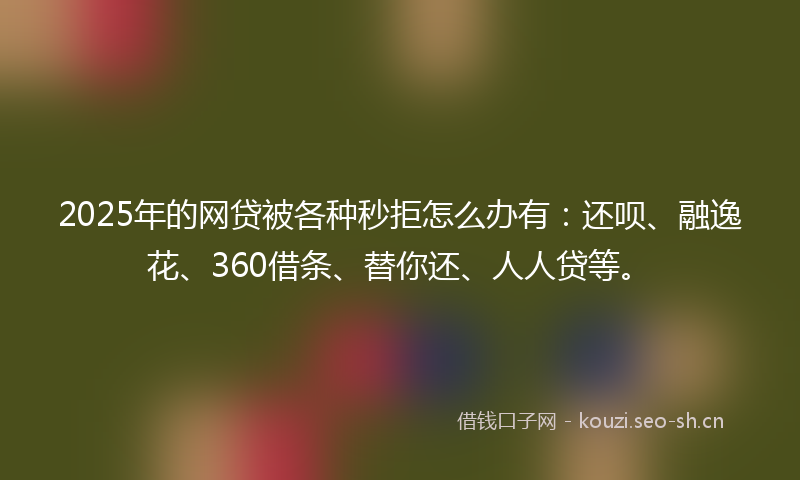 2025年的网贷被各种秒拒怎么办有：还呗、融逸花、360借条、替你还、人人贷等。