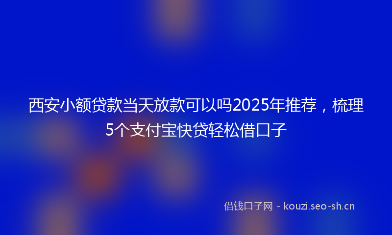 西安小额贷款当天放款可以吗2025年推荐，梳理5个支付宝快贷轻松借口子