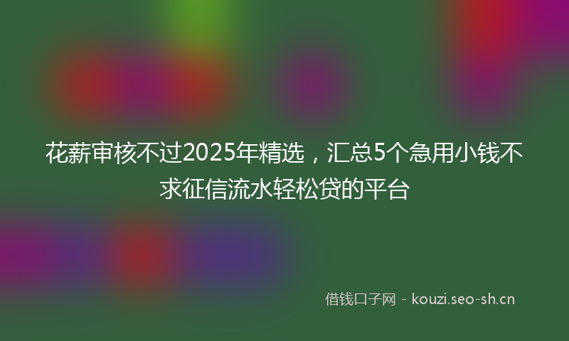 花薪审核不过2025年精选，汇总5个急用小钱不求征信流水轻松贷的平台