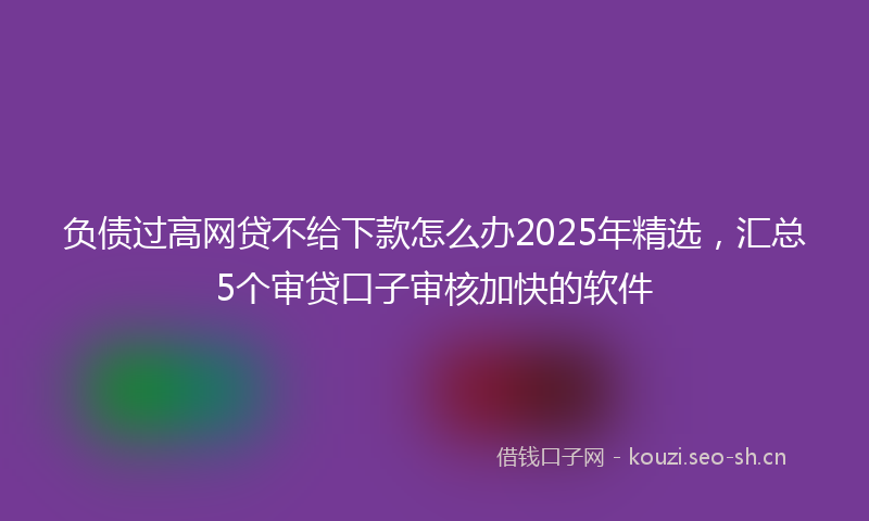 负债过高网贷不给下款怎么办2025年精选，汇总5个审贷口子审核加快的软件