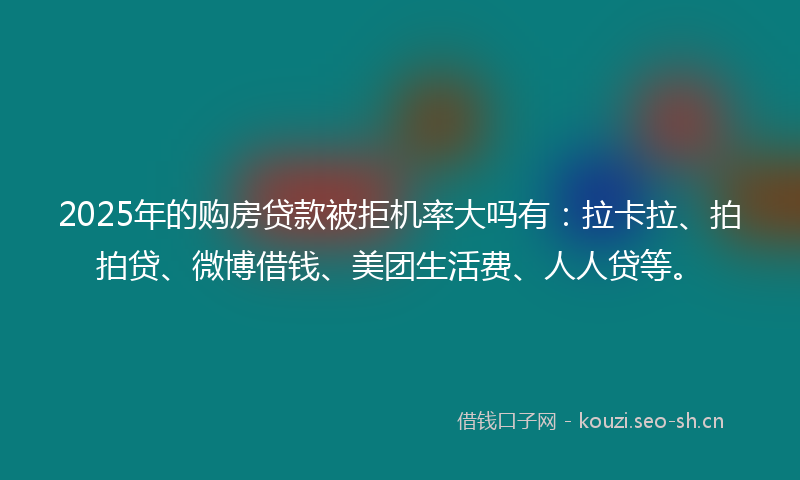 2025年的购房贷款被拒机率大吗有：拉卡拉、拍拍贷、微博借钱、美团生活费、人人贷等。