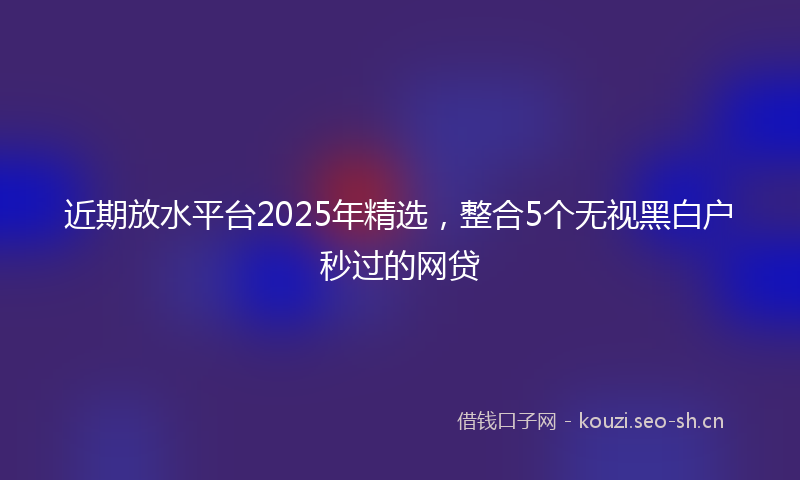 近期放水平台2025年精选，整合5个无视黑白户秒过的网贷