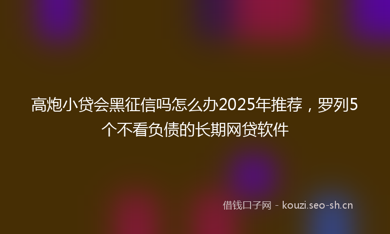高炮小贷会黑征信吗怎么办2025年推荐，罗列5个不看负债的长期网贷软件