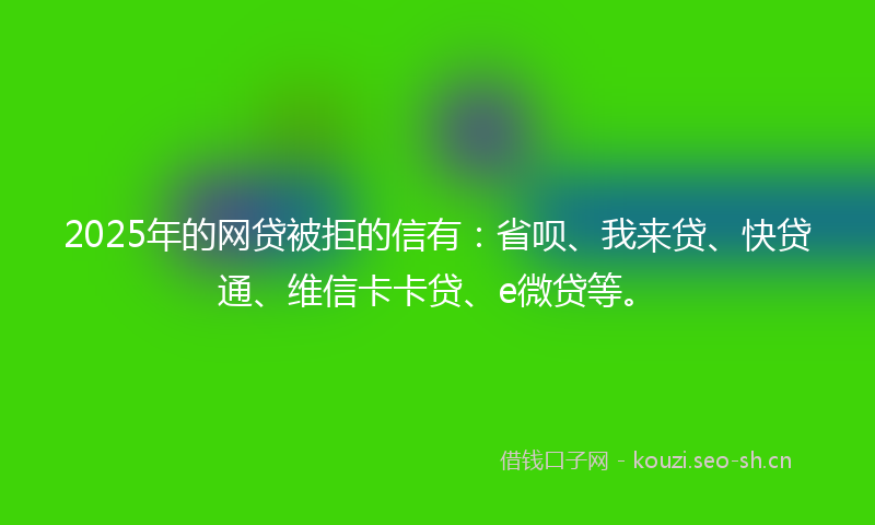 2025年的网贷被拒的信有：省呗、我来贷、快贷通、维信卡卡贷、e微贷等。