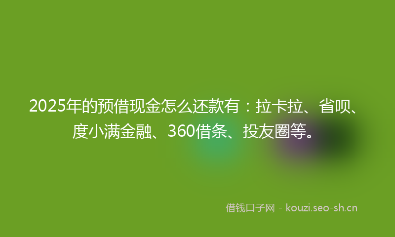 2025年的预借现金怎么还款有：拉卡拉、省呗、度小满金融、360借条、投友圈等。