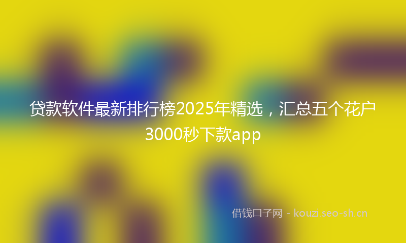 贷款软件最新排行榜2025年精选，汇总五个花户3000秒下款app