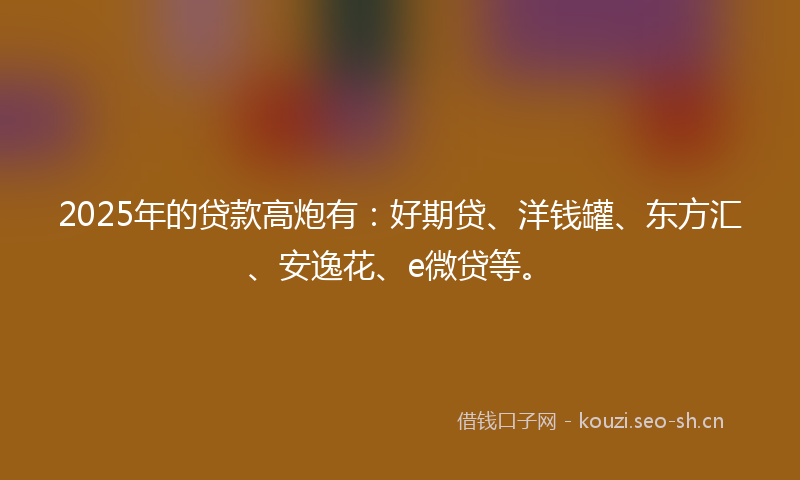 2025年的贷款高炮有：好期贷、洋钱罐、东方汇、安逸花、e微贷等。