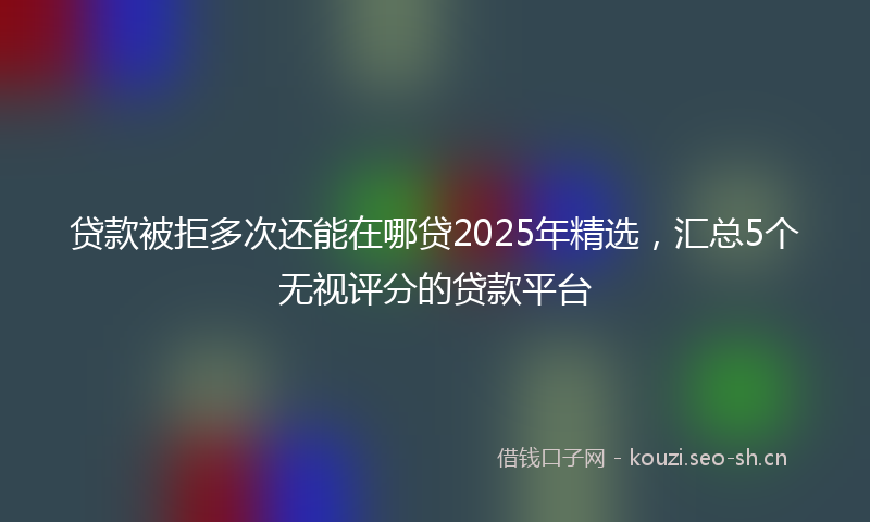 贷款被拒多次还能在哪贷2025年精选，汇总5个无视评分的贷款平台