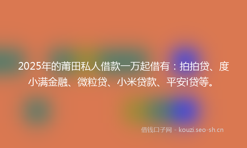 2025年的莆田私人借款一万起借有：拍拍贷、度小满金融、微粒贷、小米贷款、平安i贷等。