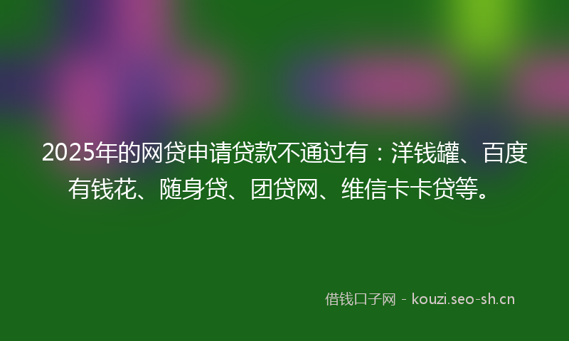 2025年的网贷申请贷款不通过有：洋钱罐、百度有钱花、随身贷、团贷网、维信卡卡贷等。