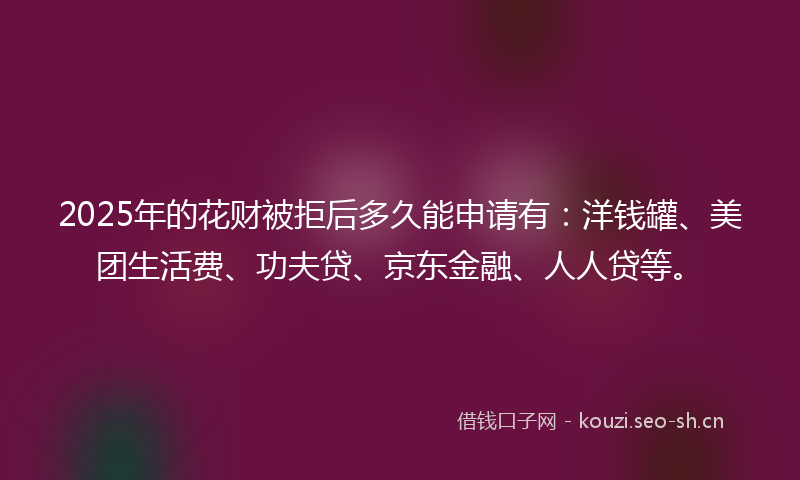 2025年的花财被拒后多久能申请有：洋钱罐、美团生活费、功夫贷、京东金融、人人贷等。