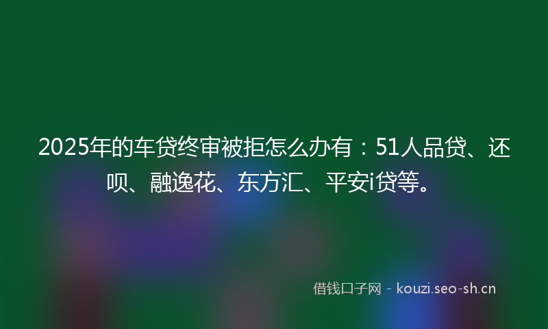 2025年的车贷终审被拒怎么办有：51人品贷、还呗、融逸花、东方汇、平安i贷等。