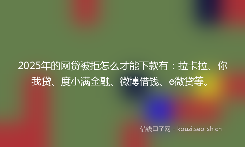2025年的网贷被拒怎么才能下款有：拉卡拉、你我贷、度小满金融、微博借钱、e微贷等。