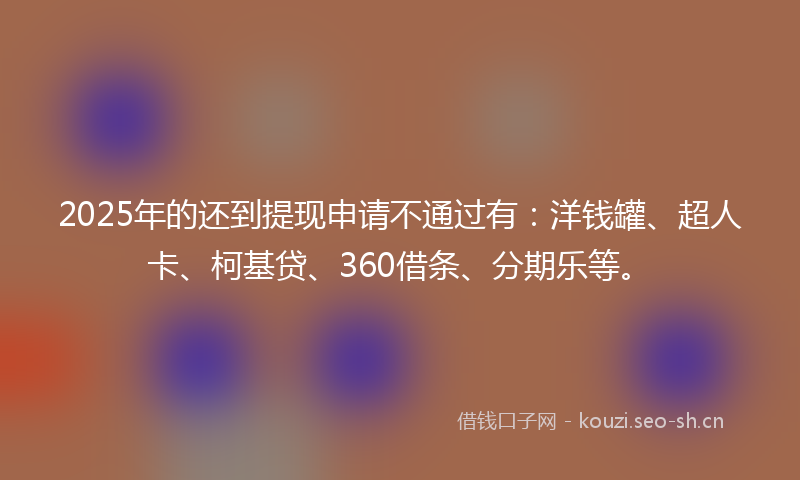 2025年的还到提现申请不通过有：洋钱罐、超人卡、柯基贷、360借条、分期乐等。