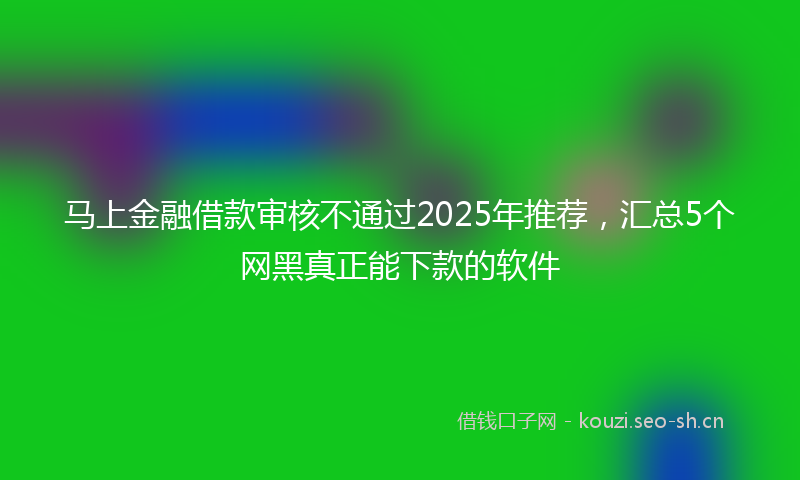 马上金融借款审核不通过2025年推荐，汇总5个网黑真正能下款的软件