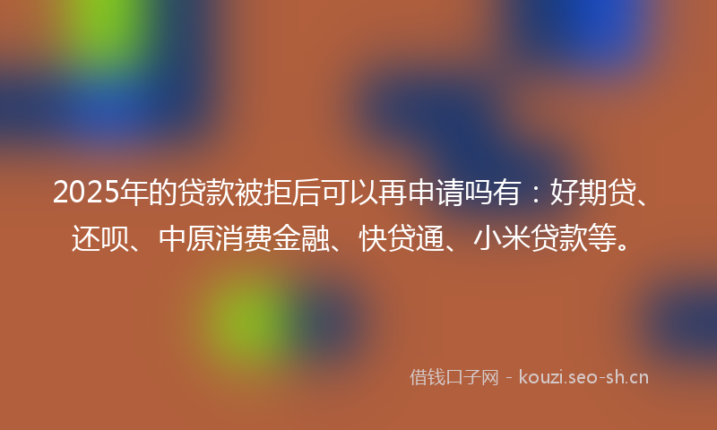 2025年的贷款被拒后可以再申请吗有：好期贷、还呗、中原消费金融、快贷通、小米贷款等。