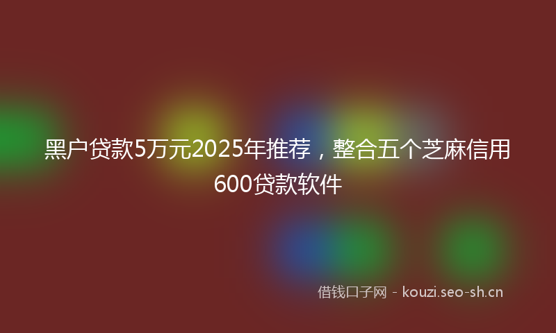 黑户贷款5万元2025年推荐，整合五个芝麻信用600贷款软件