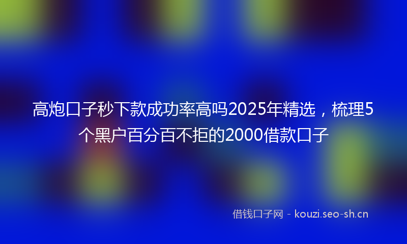 高炮口子秒下款成功率高吗2025年精选，梳理5个黑户百分百不拒的2000借款口子