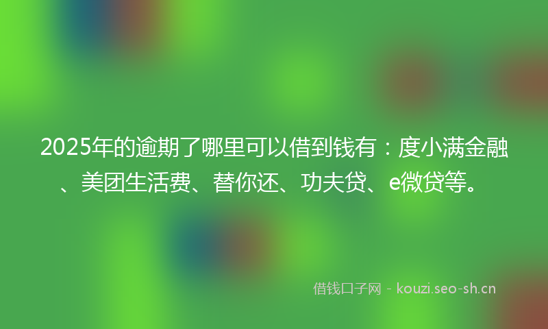 2025年的逾期了哪里可以借到钱有：度小满金融、美团生活费、替你还、功夫贷、e微贷等。