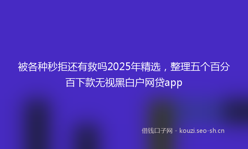 被各种秒拒还有救吗2025年精选，整理五个百分百下款无视黑白户网贷app