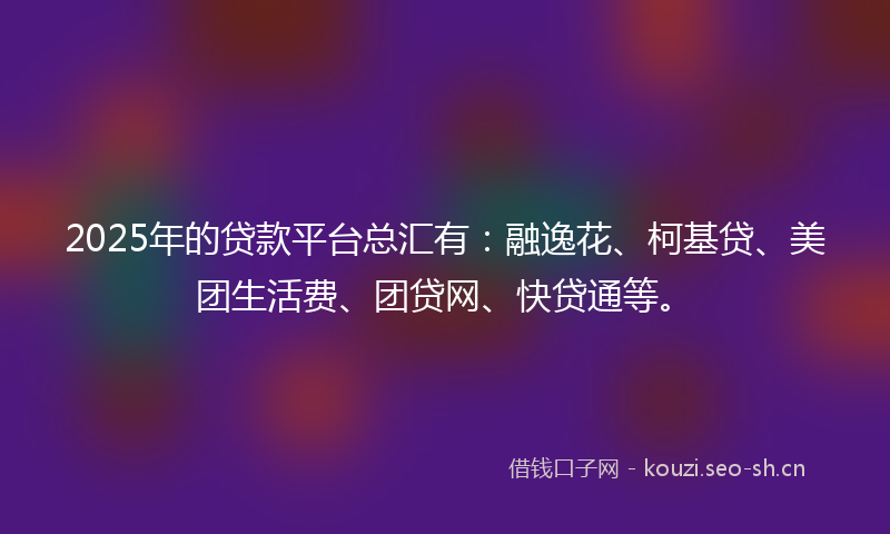 2025年的贷款平台总汇有：融逸花、柯基贷、美团生活费、团贷网、快贷通等。