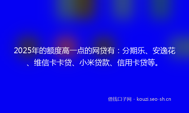 2025年的额度高一点的网贷有：分期乐、安逸花、维信卡卡贷、小米贷款、信用卡贷等。