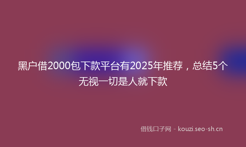 黑户借2000包下款平台有2025年推荐，总结5个无视一切是人就下款