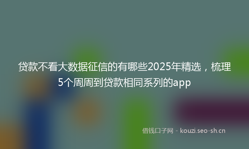 贷款不看大数据征信的有哪些2025年精选，梳理5个周周到贷款相同系列的app