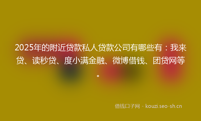 2025年的附近贷款私人贷款公司有哪些有：我来贷、读秒贷、度小满金融、微博借钱、团贷网等。