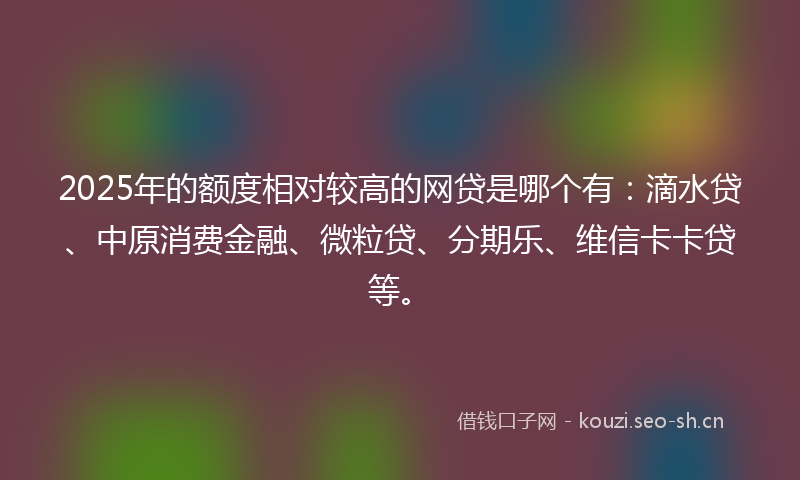 2025年的额度相对较高的网贷是哪个有：滴水贷、中原消费金融、微粒贷、分期乐、维信卡卡贷等。