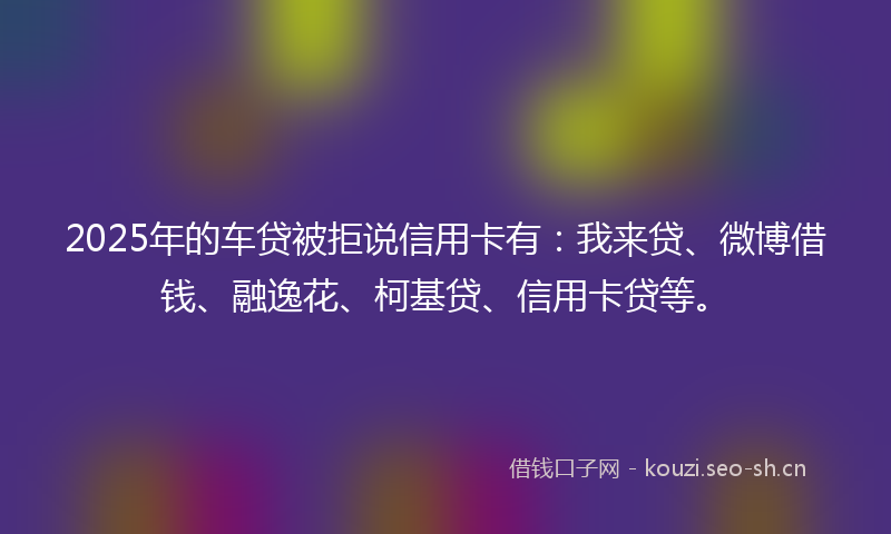 2025年的车贷被拒说信用卡有：我来贷、微博借钱、融逸花、柯基贷、信用卡贷等。