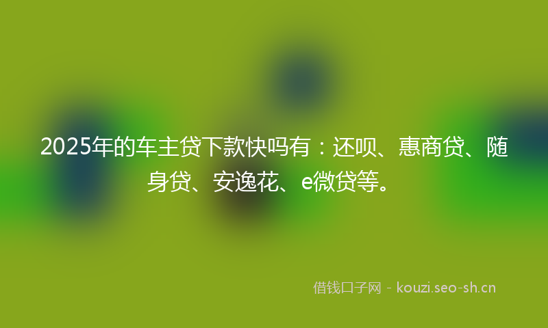 2025年的车主贷下款快吗有：还呗、惠商贷、随身贷、安逸花、e微贷等。