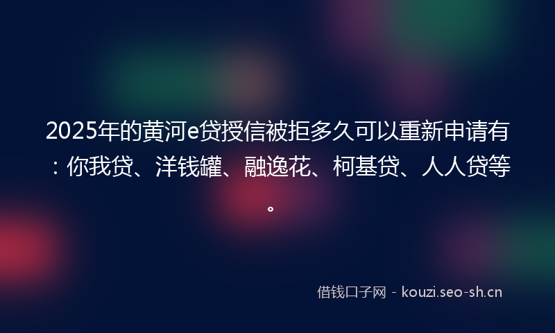 2025年的黄河e贷授信被拒多久可以重新申请有：你我贷、洋钱罐、融逸花、柯基贷、人人贷等。