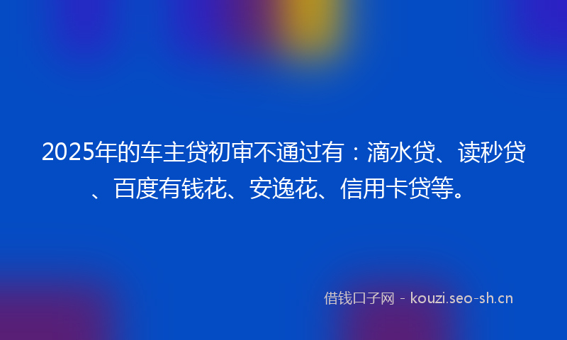 2025年的车主贷初审不通过有：滴水贷、读秒贷、百度有钱花、安逸花、信用卡贷等。