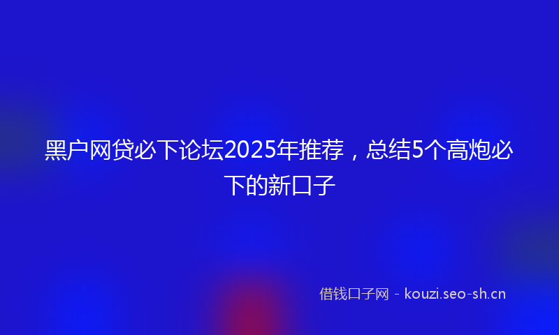 黑户网贷必下论坛2025年推荐，总结5个高炮必下的新口子