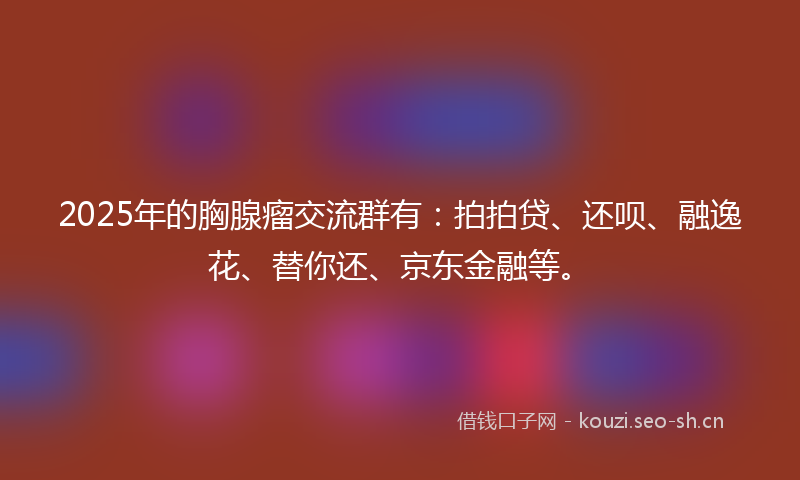 2025年的胸腺瘤交流群有：拍拍贷、还呗、融逸花、替你还、京东金融等。