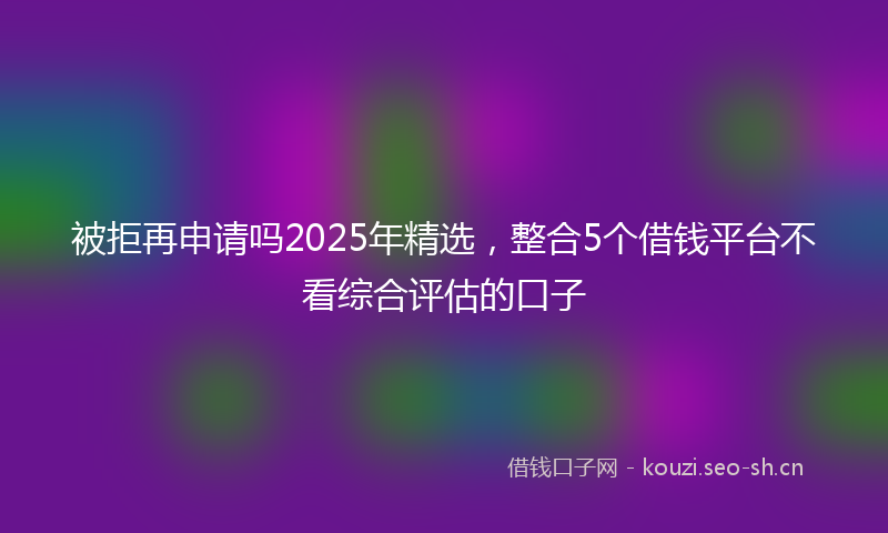 被拒再申请吗2025年精选，整合5个借钱平台不看综合评估的口子